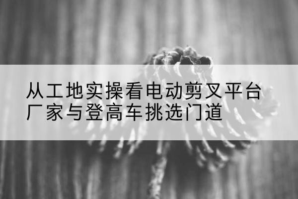 西充电动剪叉升降平台厂家-从工地实操看电动剪叉平台厂家与登高车挑选门道