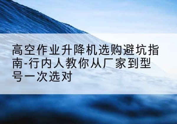西充升降平台厂家-高空作业升降机选购避坑指南-行内人教你从厂家到型号一次选对