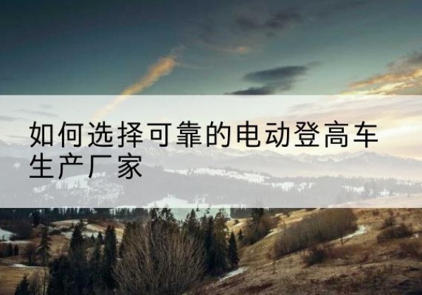 西充电动登高车厂家-如何选择可靠的电动登高车生产厂家