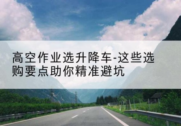 西充升降车厂家-高空作业选升降车-这些选购要点助你*避坑