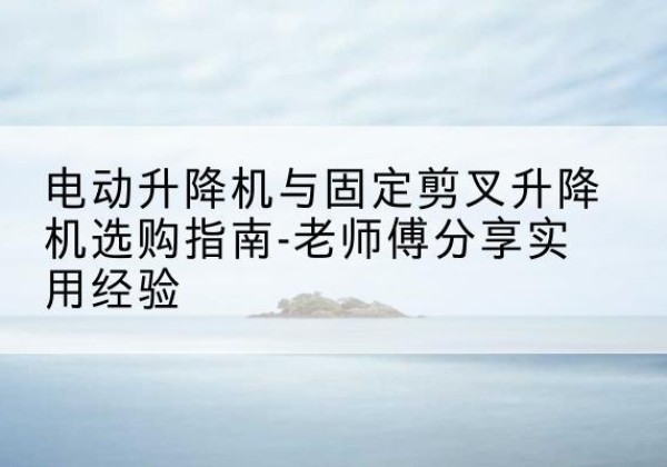西充电动升降机怎么选-电动升降机与固定剪叉升降机选购指南-老师傅分享实用经验