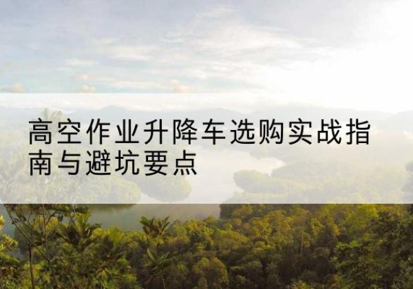 西充升降车怎么选-高空作业升降车选购实战指南与避坑要点
