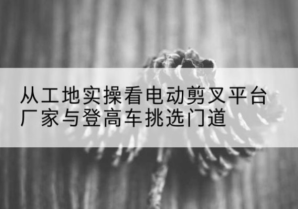 西充电动剪叉升降平台厂家-从工地实操看电动剪叉平台厂家与登高车挑选门道