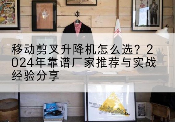 西充升降平台厂家推荐-移动剪叉升降机怎么选？2024年靠谱厂家推荐与实战经验分享